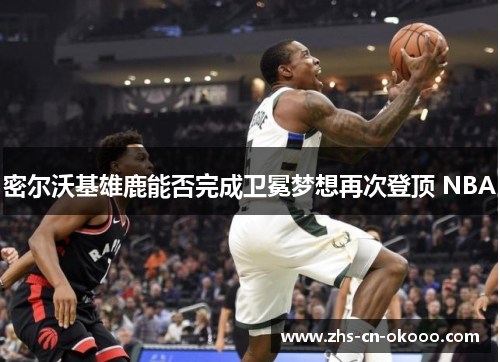 密尔沃基雄鹿能否完成卫冕梦想再次登顶 NBA